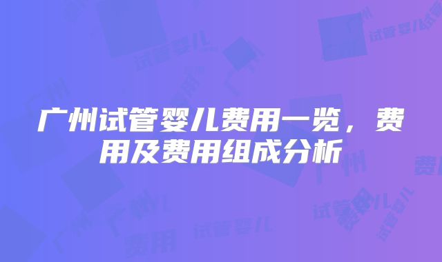广州试管婴儿费用一览，费用及费用组成分析