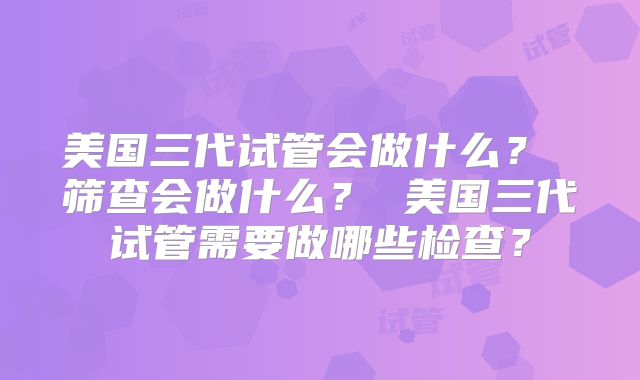 美国三代试管会做什么？ 筛查会做什么？ 美国三代试管需要做哪些检查？