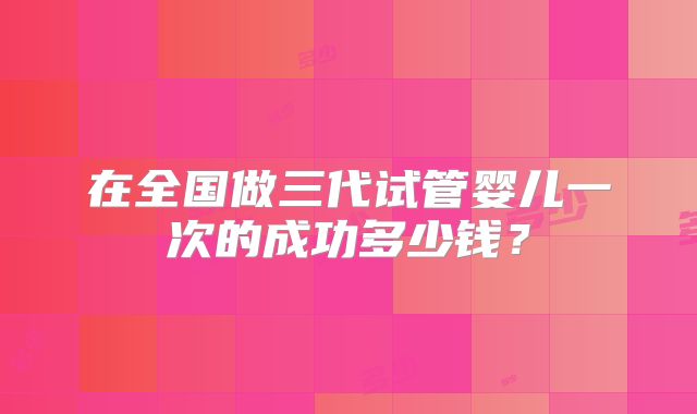 在全国做三代试管婴儿一次的成功多少钱？