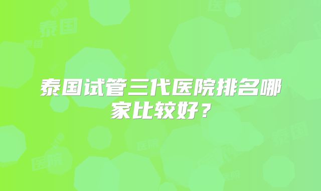 泰国试管三代医院排名哪家比较好？
