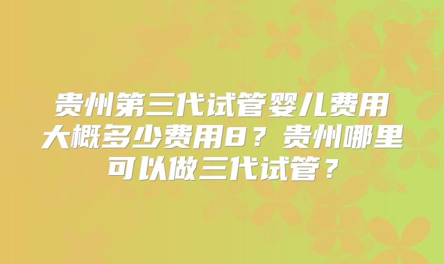 贵州第三代试管婴儿费用大概多少费用8？贵州哪里可以做三代试管？