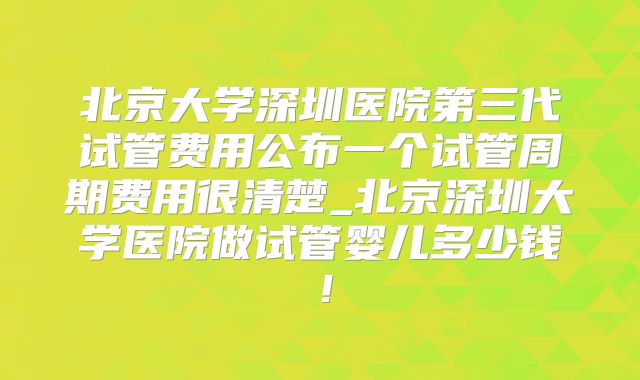 北京大学深圳医院第三代试管费用公布一个试管周期费用很清楚_北京深圳大学医院做试管婴儿多少钱!