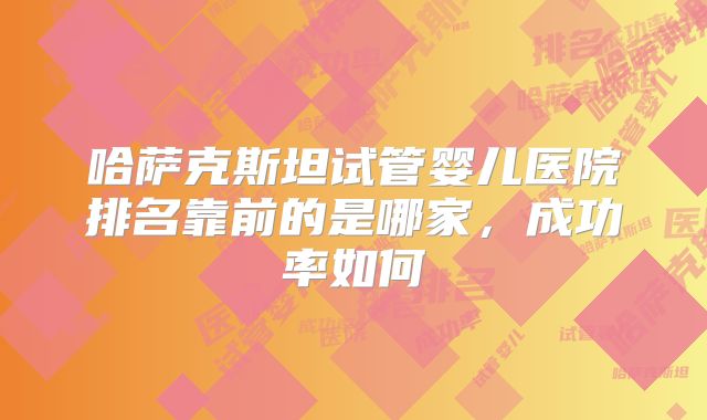 哈萨克斯坦试管婴儿医院排名靠前的是哪家，成功率如何
