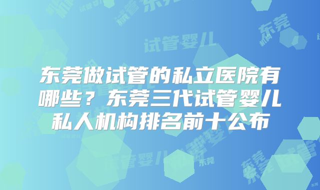 东莞做试管的私立医院有哪些？东莞三代试管婴儿私人机构排名前十公布