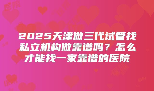 2025天津做三代试管找私立机构做靠谱吗？怎么才能找一家靠谱的医院