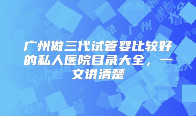 广州做三代试管婴比较好的私人医院目录大全，一文讲清楚