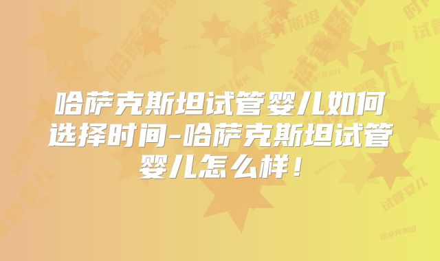 哈萨克斯坦试管婴儿如何选择时间-哈萨克斯坦试管婴儿怎么样!