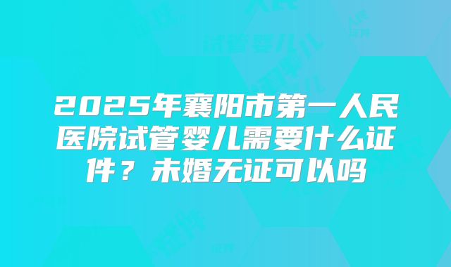 2025年襄阳市第一人民医院试管婴儿需要什么证件?未婚无证可以吗