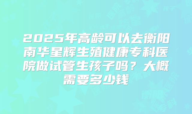 2025年高龄可以去衡阳南华星辉生殖健康专科医院做试管生孩子吗?大概需要多少钱