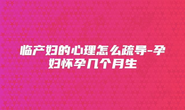 临产妇的心理怎么疏导-孕妇怀孕几个月生