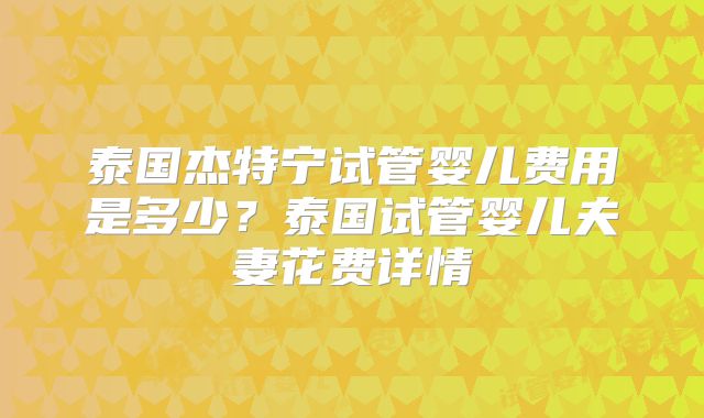 泰国杰特宁试管婴儿费用是多少？泰国试管婴儿夫妻花费详情