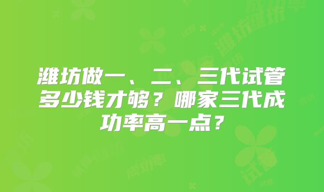 潍坊做一、二、三代试管多少钱才够？哪家三代成功率高一点？