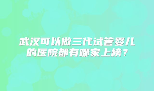 武汉可以做三代试管婴儿的医院都有哪家上榜？