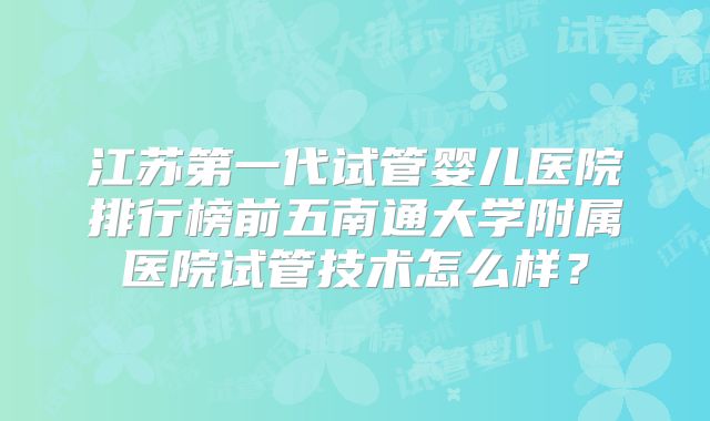 江苏第一代试管婴儿医院排行榜前五南通大学附属医院试管技术怎么样？