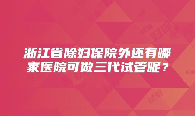 浙江省除妇保院外还有哪家医院可做三代试管呢？