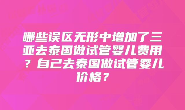 哪些误区无形中增加了三亚去泰国做试管婴儿费用？自己去泰国做试管婴儿价格？