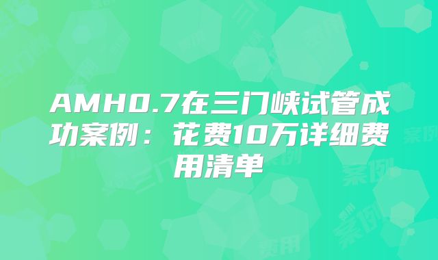 AMH0.7在三门峡试管成功案例：花费10万详细费用清单