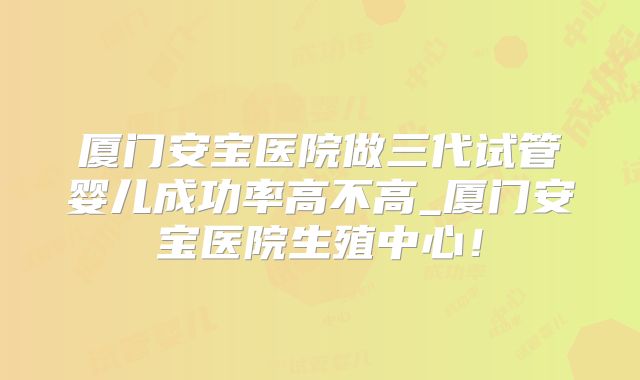 厦门安宝医院做三代试管婴儿成功率高不高_厦门安宝医院生殖中心!