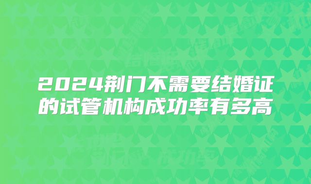 2024荆门不需要结婚证的试管机构成功率有多高