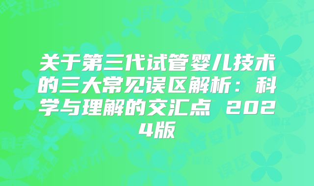 关于第三代试管婴儿技术的三大常见误区解析:科学与理解的交汇点 2024版