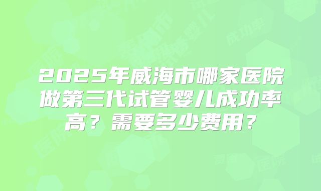 2025年威海市哪家医院做第三代试管婴儿成功率高？需要多少费用？