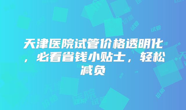 天津医院试管价格透明化，必看省钱小贴士，轻松减负