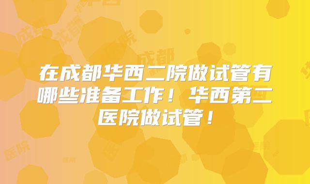 在成都华西二院做试管有哪些准备工作!华西第二医院做试管!