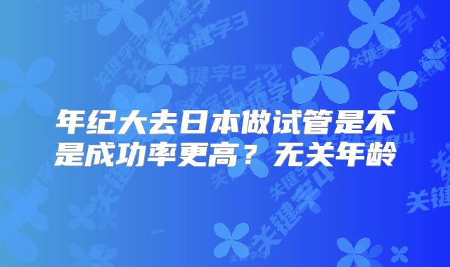 年纪大去日本做试管是不是成功率更高？无关年龄