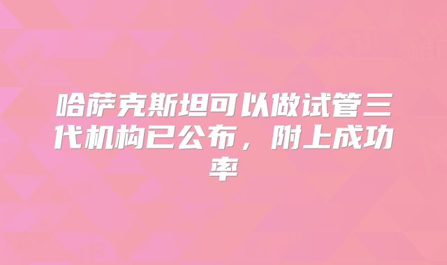 哈萨克斯坦可以做试管三代机构已公布，附上成功率