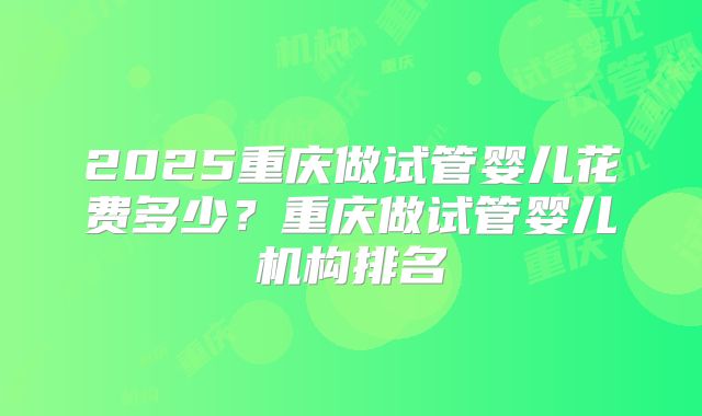 2025重庆做试管婴儿花费多少？重庆做试管婴儿机构排名