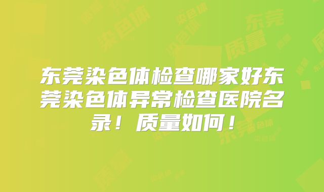 东莞染色体检查哪家好东莞染色体异常检查医院名录!质量如何!