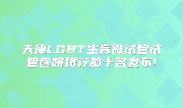 天津LGBT生育做试管试管医院排行前十名发布!