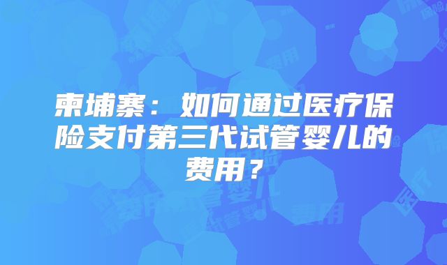 柬埔寨：如何通过医疗保险支付第三代试管婴儿的费用？