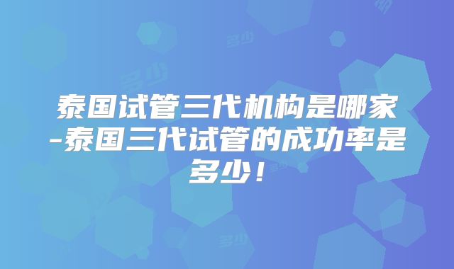 泰国试管三代机构是哪家-泰国三代试管的成功率是多少!