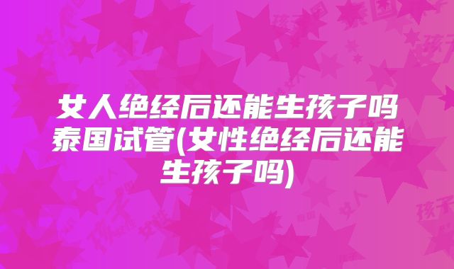 女人绝经后还能生孩子吗泰国试管(女性绝经后还能生孩子吗)