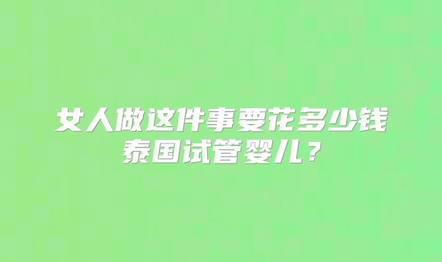 女人做这件事要花多少钱泰国试管婴儿？