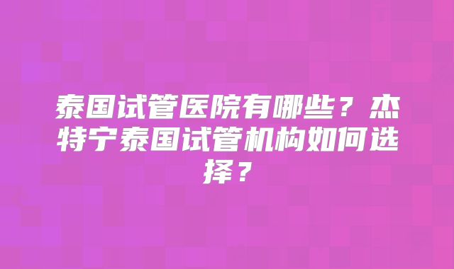 泰国试管医院有哪些?杰特宁泰国试管机构如何选择?