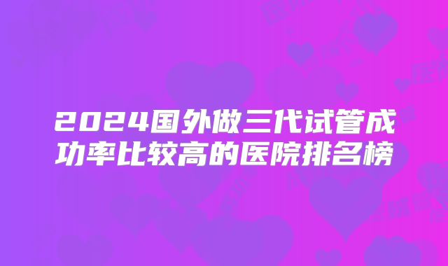 2024国外做三代试管成功率比较高的医院排名榜