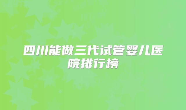 四川能做三代试管婴儿医院排行榜