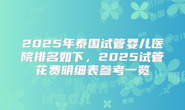 2025年泰国试管婴儿医院排名如下，2025试管花费明细表参考一览