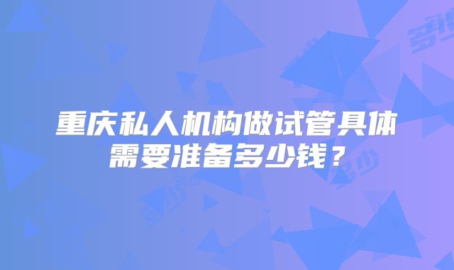 重庆私人机构做试管具体需要准备多少钱？
