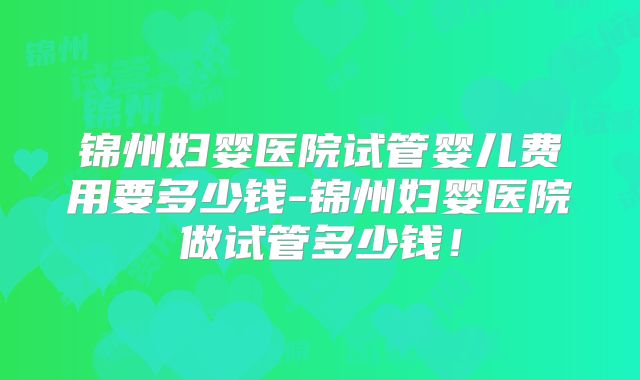 锦州妇婴医院试管婴儿费用要多少钱-锦州妇婴医院做试管多少钱！
