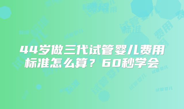 44岁做三代试管婴儿费用标准怎么算?60秒学会