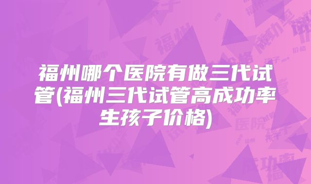 福州哪个医院有做三代试管(福州三代试管高成功率生孩子价格)