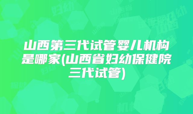 山西第三代试管婴儿机构是哪家(山西省妇幼保健院三代试管)