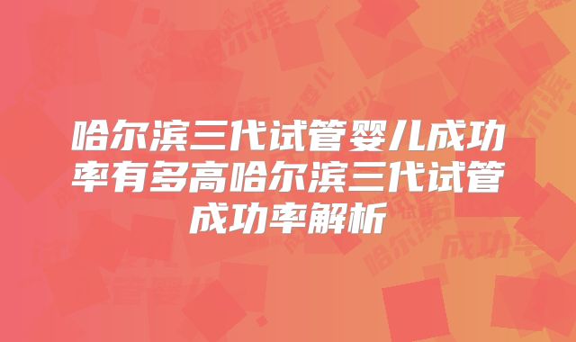 哈尔滨三代试管婴儿成功率有多高哈尔滨三代试管成功率解析