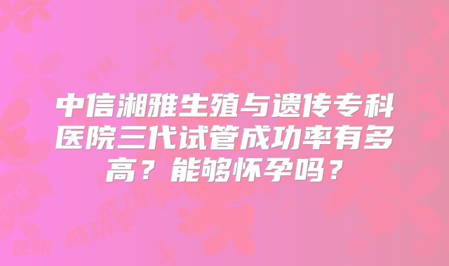 中信湘雅生殖与遗传专科医院三代试管成功率有多高？能够怀孕吗？