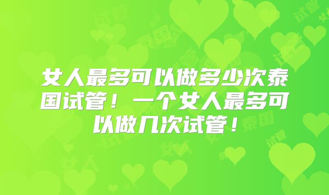 女人最多可以做多少次泰国试管！一个女人最多可以做几次试管！