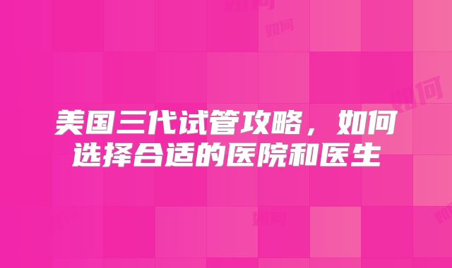 美国三代试管攻略,如何选择合适的医院和医生