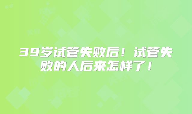 39岁试管失败后！试管失败的人后来怎样了！